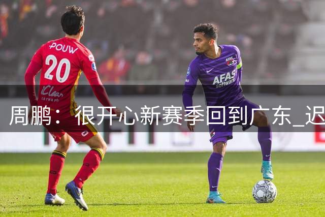周鹏：很开心新赛季回到广东 迟公布是希望职业生涯回忆变动更完整